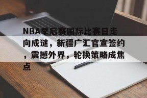 包含NBA季后赛国际比赛日走向成谜，新疆广汇官宣签约，震撼外界，轮换策略成焦点的词条-真人娱乐